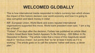 WELCOMED GLOBALLY
• This is how international media responded to india’s currency ban which shows
the impact of this historic decision over world economy and how it is going to
stop corruption and black money in india!
• IMF, European Union, World Bank and every reputed international
organisations supported this move, World bank president even said, “I am a big
fan of Modi!”
*Forbes*: Five days after the decision, Forbes has published an article titled
“India’s Great Bank Note Switch Appears To Be Working – $30 Billion In Rs
Deposited In Banks.” The article notes that a move of this magnitude would
result in “obvious chaos”, but points that “so far at least it looks as if it is
working.” The article goes on to call the scheme “rather well done, a clever
plan.”
 