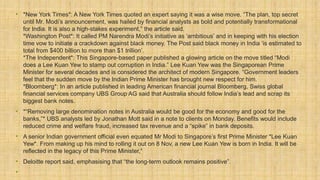 • *New York Times*: A New York Times quoted an expert saying it was a wise move. “The plan, top secret
until Mr. Modi’s announcement, was hailed by financial analysts as bold and potentially transformational
for India. It is also a high-stakes experiment,” the article said.
*Washington Post*: It called PM Narendra Modi’s initiative as ‘ambitious’ and in keeping with his election
time vow to initiate a crackdown against black money. The Post said black money in India ‘is estimated to
total from $400 billion to more than $1 trillion’.
*The Independent*: This Singapore-based paper published a glowing article on the move titled “Modi
does a Lee Kuan Yew to stamp out corruption in India.” Lee Kuan Yew was the Singaporean Prime
Minister for several decades and is considered the architect of modern Singapore. “Government leaders
feel that the sudden move by the Indian Prime Minister has brought new respect for him.
*Bloomberg*: In an article published in leading American financial journal Bloomberg, Swiss global
financial services company UBS Group AG said that Australia should follow India’s lead and scrap its
biggest bank notes.
• *“Removing large denomination notes in Australia would be good for the economy and good for the
banks,”* UBS analysts led by Jonathan Mott said in a note to clients on Monday. Benefits would include
reduced crime and welfare fraud, increased tax revenue and a “spike” in bank deposits.
• A senior Indian government official even equated Mr Modi to Singapore’s first Prime Minister *Lee Kuan
Yew*. From making up his mind to rolling it out on 8 Nov, a new Lee Kuan Yew is born in India. It will be
reflected in the legacy of this Prime Minister,”
• Deloitte report said, emphasising that “the long-term outlook remains positive”.
•
 