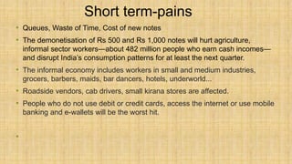 Short term-pains
• Queues, Waste of Time, Cost of new notes
• The demonetisation of Rs 500 and Rs 1,000 notes will hurt agriculture,
informal sector workers—about 482 million people who earn cash incomes—
and disrupt India’s consumption patterns for at least the next quarter.
• The informal economy includes workers in small and medium industries,
grocers, barbers, maids, bar dancers, hotels, underworld...
• Roadside vendors, cab drivers, small kirana stores are affected.
• People who do not use debit or credit cards, access the internet or use mobile
banking and e-wallets will be the worst hit.
•
 