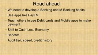 Road ahead
• We need to develop e-Banking and M-Banking habits.
• Use apps like PayTM
• Teach others to use Debit cards and Mobile apps to make
payment
• Shift to Cash-Less Economy
• Benefits
• Audit trail, speed, credit history
 