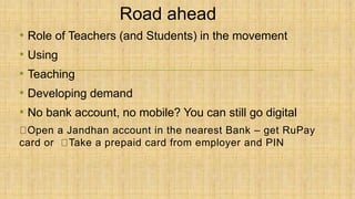 Road ahead
• Role of Teachers (and Students) in the movement
• Using
• Teaching
• Developing demand
• No bank account, no mobile? You can still go digital
Open a Jandhan account in the nearest Bank – get RuPay
card or Take a prepaid card from employer and PIN
 