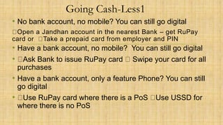 Going Cash-Less1
• No bank account, no mobile? You can still go digital
Open a Jandhan account in the nearest Bank – get RuPay
card or Take a prepaid card from employer and PIN
• Have a bank account, no mobile? You can still go digital
• Ask Bank to issue RuPay card Swipe your card for all
purchases
• Have a bank account, only a feature Phone? You can still
go digital
• Use RuPay card where there is a PoS Use USSD for
where there is no PoS
 