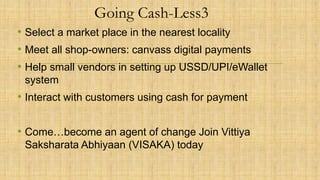 Going Cash-Less3
• Select a market place in the nearest locality
• Meet all shop-owners: canvass digital payments
• Help small vendors in setting up USSD/UPI/eWallet
system
• Interact with customers using cash for payment
• Come…become an agent of change Join Vittiya
Saksharata Abhiyaan (VISAKA) today
 
