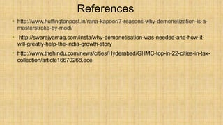 References
• http://www.huffingtonpost.in/rana-kapoor/7-reasons-why-demonetization-is-a-
masterstroke-by-modi/
• http://swarajyamag.com/insta/why-demonetisation-was-needed-and-how-it-
will-greatly-help-the-india-growth-story
• http://www.thehindu.com/news/cities/Hyderabad/GHMC-top-in-22-cities-in-tax-
collection/article16670268.ece
 