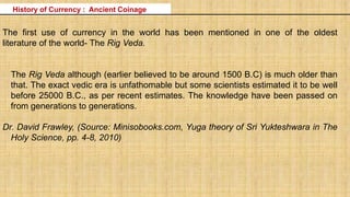 History of Currency : Ancient Coinage
The first use of currency in the world has been mentioned in one of the oldest
literature of the world- The Rig Veda.
The Rig Veda although (earlier believed to be around 1500 B.C) is much older than
that. The exact vedic era is unfathomable but some scientists estimated it to be well
before 25000 B.C., as per recent estimates. The knowledge have been passed on
from generations to generations.
Dr. David Frawley, (Source: Minisobooks.com, Yuga theory of Sri Yukteshwara in The
Holy Science, pp. 4-8, 2010)
 
