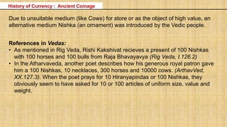 History of Currency : Ancient Coinage
Due to unsuitable medium (like Cows) for store or as the object of high value, an
alternative medium Nishka (an ornament) was introduced by the Vedic people.
References in Vedas:
• As mentioned in Rig Veda, Rishi Kakshivat recieves a present of 100 Nishkas
with 100 horses and 100 bulls from Raja Bhavayavya (Rig Veda, I.126.2)
• In the Atharvaveda, another poet describes how his generous royal patron gave
him a 100 Nishkas, 10 necklaces, 300 horses and 10000 cows. (ArthavVed,
XX.127.3). When the poet prays for 10 Hiranyapindas or 100 Nishkas, they
obviously seem to have asked for 10 or 100 articles of uniform size, value and
weight.
 