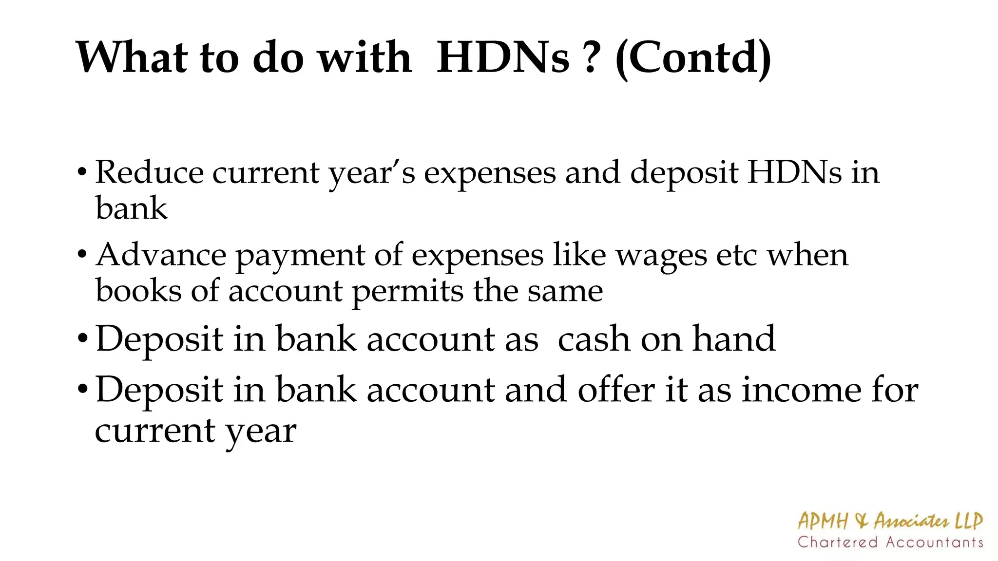 What to do with HDNs ? (Contd)
• Reduce current year’s expenses and deposit HDNs in
bank
• Advance payment of expenses like wages etc when
books of account permits the same
• Deposit in bank account as cash on hand
• Deposit in bank account and offer it as income for
current year
 