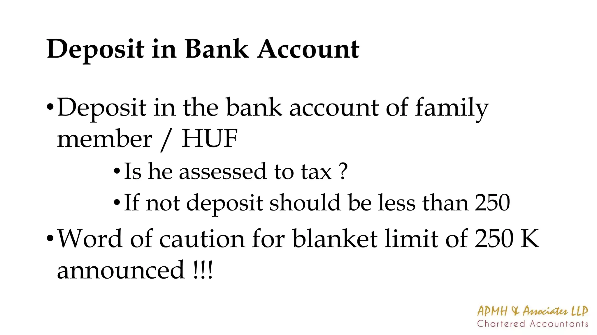 Deposit in Bank Account
•Deposit in the bank account of family
member / HUF
•Is he assessed to tax ?
•If not deposit should be less than 250
•Word of caution for blanket limit of 250 K
announced !!!
 