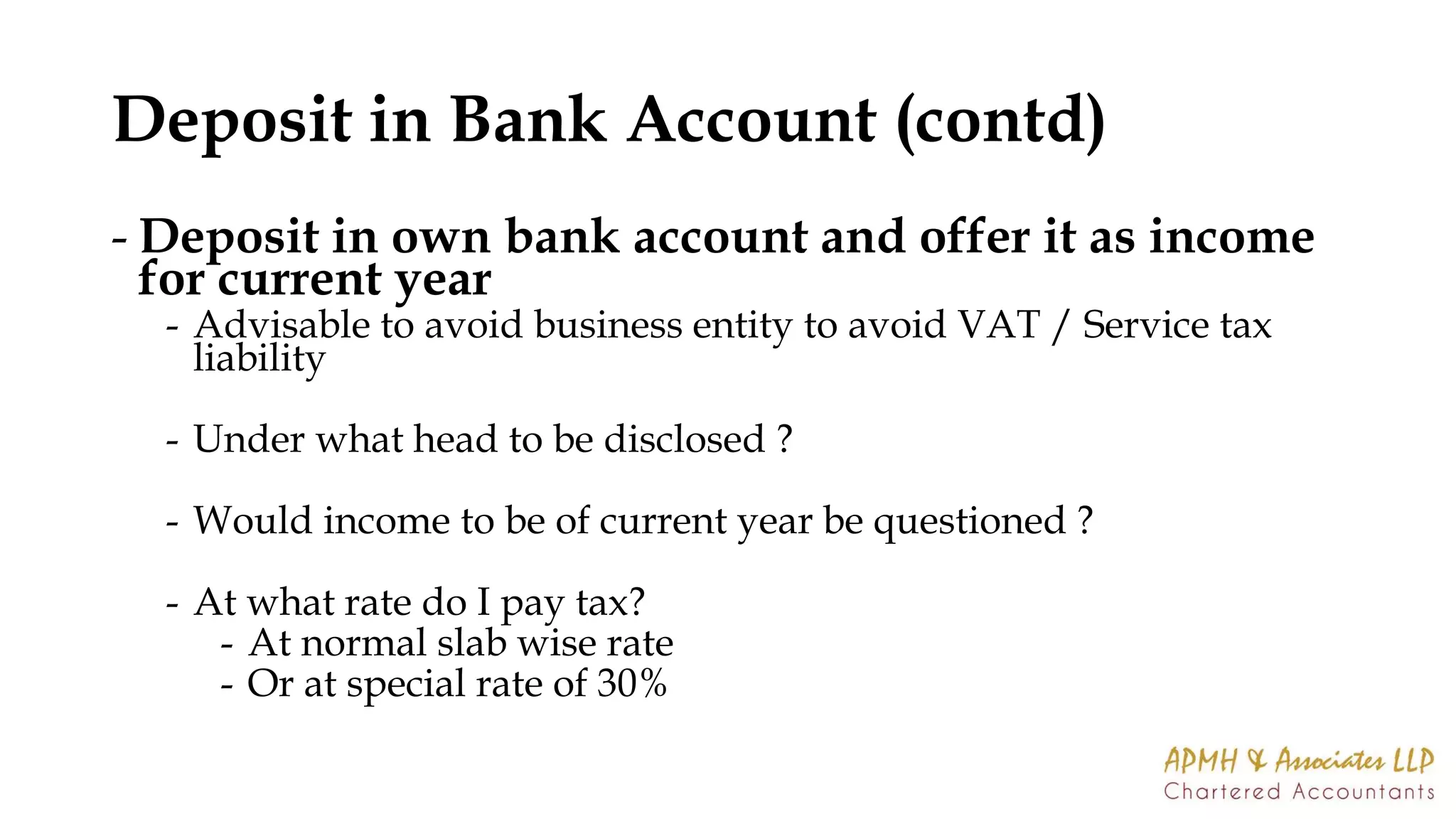 Deposit in Bank Account (contd)
- Deposit in own bank account and offer it as income
for current year
- Advisable to avoid business entity to avoid VAT / Service tax
liability
- Under what head to be disclosed ?
- Would income to be of current year be questioned ?
- At what rate do I pay tax?
- At normal slab wise rate
- Or at special rate of 30%
 