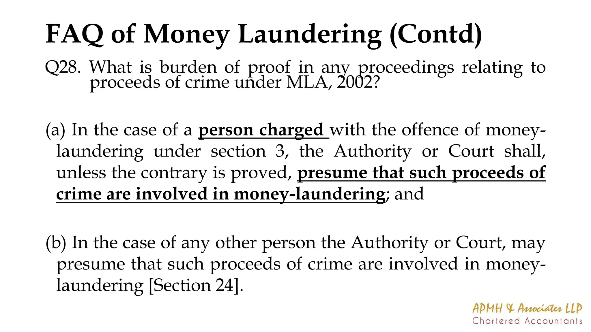 FAQ of Money Laundering (Contd)
Q28. What is burden of proof in any proceedings relating to
proceeds of crime under MLA, 2002?
(a) In the case of a person charged with the offence of money-
laundering under section 3, the Authority or Court shall,
unless the contrary is proved, presume that such proceeds of
crime are involved in money-laundering; and
(b) In the case of any other person the Authority or Court, may
presume that such proceeds of crime are involved in money-
laundering [Section 24].
 