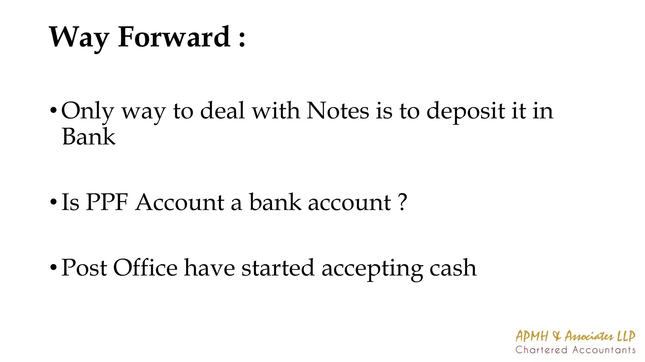 Way Forward :
• Only way to deal with Notes is to deposit it in
Bank
• Is PPF Account a bank account ?
• Post Office have started accepting cash
 