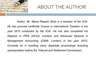 ABOUT THE AUTHOR
Author, Mr. Mehul Rasesh Shah is a member of the ICAI.
He has pursued certificate Course in International Taxation in the
year 2012 conducted by the ICAI. He has also completed his
Diploma in IFRS (ACCA, London) and Advanced Diploma in
Management Accounting (CIMA, London) in the year 2013.
Currently he is handling many Appellate proceedings including
representation before the Tribunal and Settlement Commission.
 
