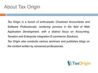 About Tax Origin
Tax Origin is a bunch of enthusiastic Chartered Accountants and
Software Professionals, rendering services in the field of Web
Application Development, with a distinct focus on Accounting,
Taxation and Enterprise integration E-commerce Solutions.
Tax Origin also conducts various seminars and publishes blogs on
the content written by renowned professionals.
 