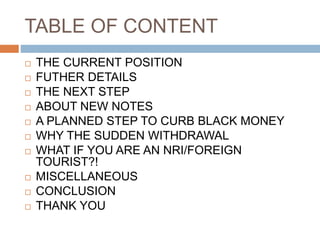 TABLE OF CONTENT
 THE CURRENT POSITION
 FUTHER DETAILS
 THE NEXT STEP
 ABOUT NEW NOTES
 A PLANNED STEP TO CURB BLACK MONEY
 WHY THE SUDDEN WITHDRAWAL
 WHAT IF YOU ARE AN NRI/FOREIGN
TOURIST?!
 MISCELLANEOUS
 CONCLUSION
 THANK YOU
 