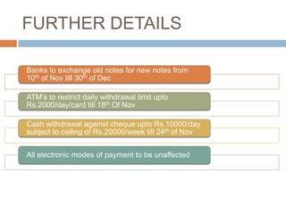 FURTHER DETAILS
Banks to exchange old notes for new notes from
10th of Nov till 30th of Dec
ATM’s to restrict daily withdrawal limit upto
Rs.2000/day/card till 18th Of Nov
Cash withdrawal against cheque upto Rs.10000/day
subject to ceiling of Rs.20000/week till 24th of Nov
All electronic modes of payment to be unaffected
 