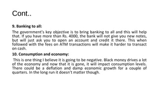 Cont..
9. Banking to all:
The government’s key objective is to bring banking to all and this will help
that. If you have more than Rs. 4000, the bank will not give you new notes,
but will just ask you to open an account and credit it there. This when
followed with the fees on ATM transactions will make it harder to transact
on cash.
10. Consumption and economy:
This is one thing I believe it is going to be negative. Black money drives a lot
of the economy and now that it is gone, it will impact consumption levels.
There could be a deflation and damp economic growth for a couple of
quarters. In the long run it doesn’t matter though.
 