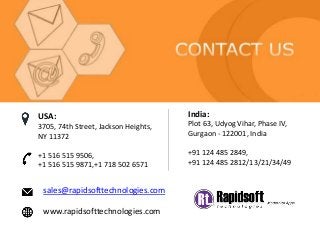 sales@rapidsofttechnologies.com
www.rapidsofttechnologies.com
India:
Plot 63, Udyog Vihar, Phase IV,
Gurgaon - 122001, India
+91 124 485 2849,
+91 124 485 2812/13/21/34/49
USA:
3705, 74th Street, Jackson Heights,
NY 11372
+1 516 515 9506,
+1 516 515 9871,+1 718 502 6571
 