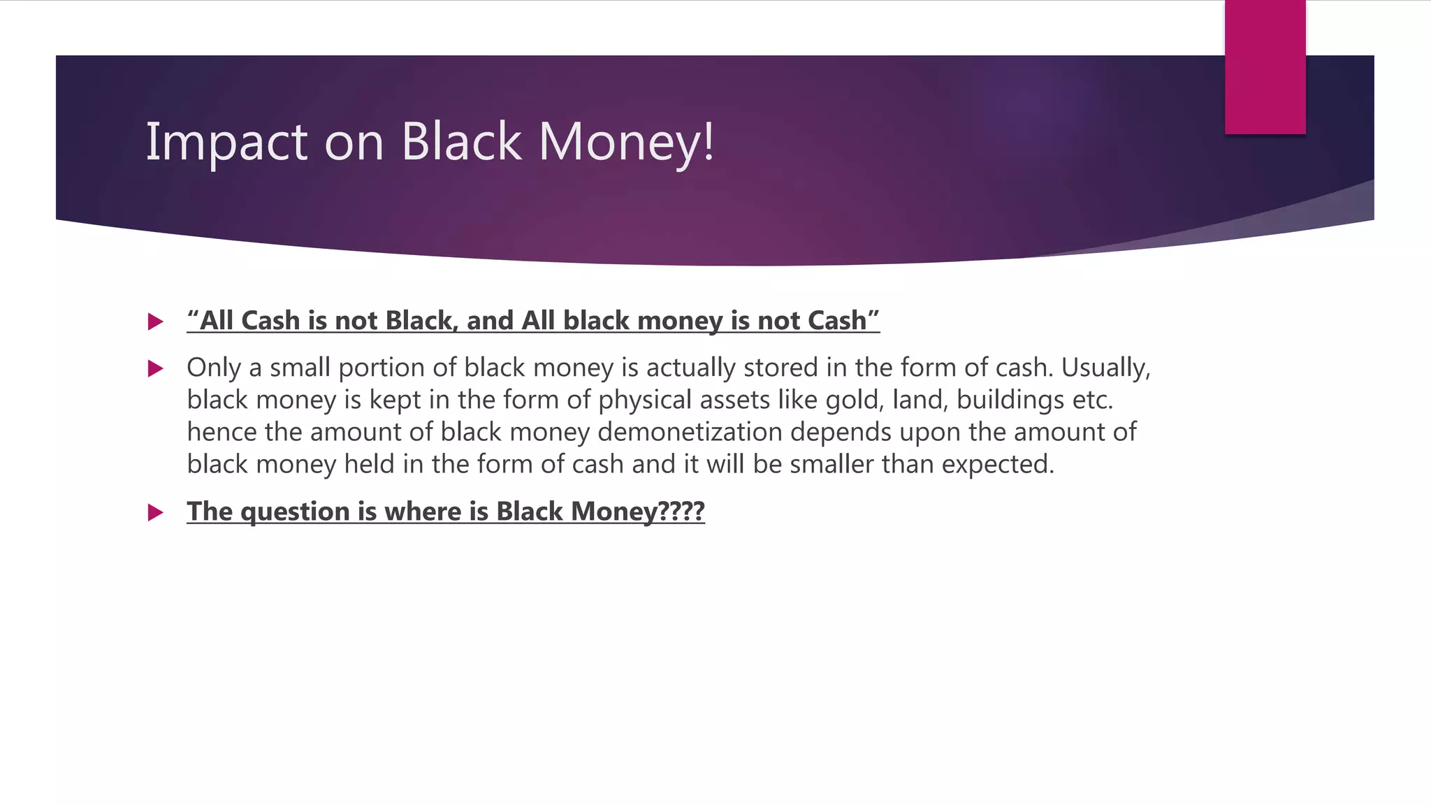 Impact on Black Money!
 “All Cash is not Black, and All black money is not Cash”
 Only a small portion of black money is actually stored in the form of cash. Usually,
black money is kept in the form of physical assets like gold, land, buildings etc.
hence the amount of black money demonetization depends upon the amount of
black money held in the form of cash and it will be smaller than expected.
 The question is where is Black Money????
 
