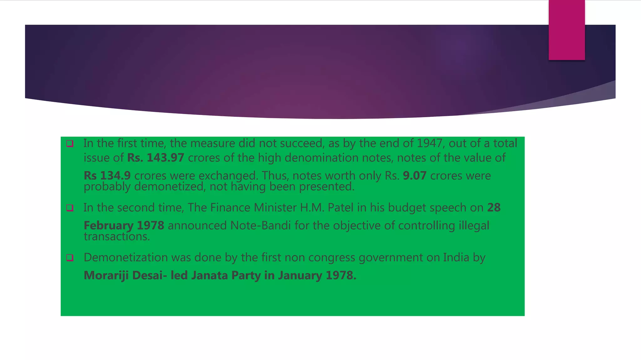  In the first time, the measure did not succeed, as by the end of 1947, out of a total
issue of Rs. 143.97 crores of the high denomination notes, notes of the value of
Rs 134.9 crores were exchanged. Thus, notes worth only Rs. 9.07 crores were
probably demonetized, not having been presented.
 In the second time, The Finance Minister H.M. Patel in his budget speech on 28
February 1978 announced Note-Bandi for the objective of controlling illegal
transactions.
 Demonetization was done by the first non congress government on India by
Morariji Desai- led Janata Party in January 1978.
 