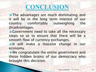 12/7/2017Neha & Prathibha 14
The advantages are much dominating and
it will be in the long term interest of our
country comfortably outweighing the
disadvantages.
Government need to take all the necessary
steps so as to ensure that there will be a
smooth flow of currency exchanges.
It will make a massive change in our
economy.
We congratulate the entire government and
those hidden brains of our democracy who
brought this decision.
CONCLUSION
 