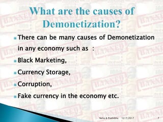 There can be many causes of Demonetization
in any economy such as :
Black Marketing,
Currency Storage,
Corruption,
Fake currency in the economy etc.
12/7/2017 7Neha & Prathibha
 