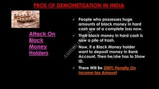 PROS OF DEMONETIZATION IN INDIA
 People who possesses huge
amounts of black money in hard
cash are at a complete loss now.
 Their black money in hard cash is
now a pile of trash.
 Now, if a Black Money holder
want to deposit money in Bank
Account, Then he/she has to Show
ID.
 There Will Be 200% Penalty On
Income tax Amount
Attack On
Black
Money
Holders
A
SH
ISH
JA
ISW
A
L
 