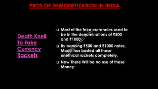PROS OF DEMONETIZATION IN INDIA
 Most of the fake currencies used to
be in the denominations of ₹500
and ₹1000.
 By banning ₹500 and ₹1000 notes,
Modiji has busted all these
unethical rackets completely.
 Now There Will be no use of these
Money.
Death Knell
To Fake
Currency
Rackets
A
SH
ISH
JA
ISW
A
L
 
