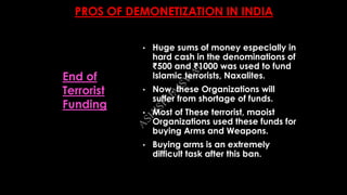 PROS OF DEMONETIZATION IN INDIA
• Huge sums of money especially in
hard cash in the denominations of
₹500 and ₹1000 was used to fund
Islamic terrorists, Naxalites.
• Now, these Organizations will
suffer from shortage of funds.
• Most of These terrorist, maoist
Organizations used these funds for
buying Arms and Weapons.
• Buying arms is an extremely
difficult task after this ban.
End of
Terrorist
Funding
A
SH
ISH
JA
ISW
A
L
 