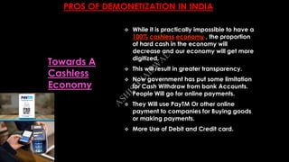 PROS OF DEMONETIZATION IN INDIA
 While it is practically impossible to have a
100% cashless economy , the proportion
of hard cash in the economy will
decrease and our economy will get more
digitized.
 This will result in greater transparency.
 Now government has put some limitation
for Cash Withdraw from bank Accounts.
People Will go for online payments.
 They Will use PayTM Or other online
payment to companies for Buying goods
or making payments.
 More Use of Debit and Credit card.
Towards A
Cashless
Economy
A
SH
ISH
JA
ISW
A
L
 
