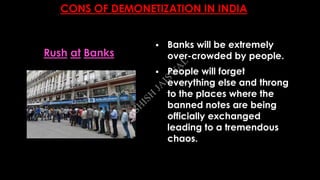 CONS OF DEMONETIZATION IN INDIA
 Banks will be extremely
over-crowded by people.
 People will forget
everything else and throng
to the places where the
banned notes are being
officially exchanged
leading to a tremendous
chaos.
Rush at Banks
A
SH
ISH
JA
ISW
A
L
 