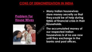 CONS OF DEMONETIZATION IN INDIA
 Many Indian housewives
store money secretly so that
they could be of help during
times of financial crisis in their
households.
 The accumulated money of
our respected Indian
housewives is of no use now
until they exchange in the
banks and post offices.
Problem For
House Wives
A
SH
ISH
JA
ISW
A
L
 