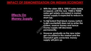 IMPACT OF DEMONETIZATION ON INDIAN ECONOMY
 With the older 500 & 1000 ₹ notes being
scrapped, until the new ₹500 & ₹2000
notes get widely circulated in market,
money supply is expected to reduce in
short run.
 To the extent that black money (which
is not counterfeit) does not re-enter the
system, reserve money and hence
money supply will decrease
permanently.
 However gradually as the new notes
get circulated in the market and the
mismatch gets corrected, money
supply will pick up.
Effects On
Money Supply
A
SH
ISH
JA
ISW
A
L
 