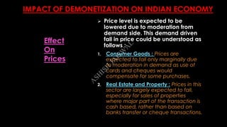 IMPACT OF DEMONETIZATION ON INDIAN ECONOMY
 Price level is expected to be
lowered due to moderation from
demand side. This demand driven
fall in price could be understood as
follows :
1. Consumer Goods : Prices are
expected to fall only marginally due
to moderation in demand as use of
cards and cheques would
compensate for some purchases.
2. Real Estate and Property : Prices in this
sector are largely expected to fall,
especially for sales of properties
where major part of the transaction is
cash based, rather than based on
banks transfer or cheque transactions.
Effect
On
Prices
A
SH
ISH
JA
ISW
A
L
 