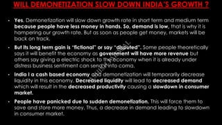 WILL DEMONETIZATION SLOW DOWN INDIA’S GROWTH ?
• Yes, Demonetization will slow down growth rate in short term and medium term
because people have less money in hands. So, demand is low, that is why it is
hampering our growth rate. But as soon as people get money, markets will be
back on track.
• But its long term gain is “fictional” or say “disputed”. Some people theoretically
says it will benefit the economy as government will have more revenue but
others say giving a electric shock to the economy when it is already under
distress business sentiment can send it into coma.
• India I a cash based economy and demonetization will temporarily decrease
liquidity in this economy. Decreased liquidity will lead to decreased demand
which will result in the decreased productivity causing a slowdown in consumer
market.
• People have panicked due to sudden demonetization. This will force them to
save and store more money. Thus, a decrease in demand leading to slowdown
in consumer market.
A
SH
ISH
JA
ISW
A
L
 