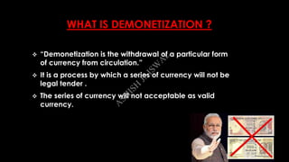 WHAT IS DEMONETIZATION ?
 “Demonetization is the withdrawal of a particular form
of currency from circulation.”
 It is a process by which a series of currency will not be
legal tender .
 The series of currency will not acceptable as valid
currency.
A
SH
ISH
JA
ISW
A
L
 