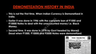 DEMONETIZATION HISTORY IN INDIA
 This is not the First time, When Indian Currency is Demonetized in
India.
 Earlier it was done in 1946 with the complete ban of ₹1000 and
₹10000 Notes to deal with the unaccounted money i.e. Black
Money.
 Second time, it was done in 1978 by Govt headed by Morarji
Desai when ₹1000, ₹10000 and ₹5000 Notes were demonetized.
A
SH
ISH
JA
ISW
A
L
 