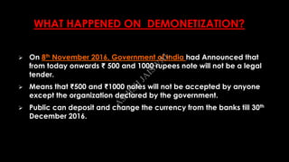 WHAT HAPPENED ON DEMONETIZATION?
 On 8th November 2016, Government of India had Announced that
from today onwards ₹ 500 and 1000 rupees note will not be a legal
tender.
 Means that ₹500 and ₹1000 notes will not be accepted by anyone
except the organization declared by the government.
 Public can deposit and change the currency from the banks till 30th
December 2016. A
SH
ISH
JA
ISW
A
L
 