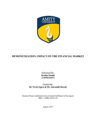 DEMONETIZATION: IMPACT ON THE FINANCIAL MARKET
Submitted By:
Keshin Pandit
(A30506416027)
Guided By:
Dr. Vivek Sapru & Dr. Aniruddh Durafe
Summer Project submitted in lieu of partial fulfillment of the degree
BBA + GDBA (2016-19)
August, 2017
 