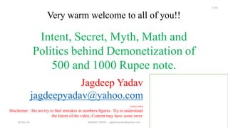 Very warm welcome to all of you!!
Jagdeep Yadav
jagdeepyadav@yahoo.com
Intent, Secret, Myth, Math and
Politics behind Demonetization of
500 and 1000 Rupee note.
18-Nov-2016
Disclaimer : Do not try to find mistakes in numbers/figures. Try to understand
the Intent of the video, Content may have some error.
19-Nov-16 JAGDEEP YADAV -- jagdeepyadav@yahoo.com
1/31
 