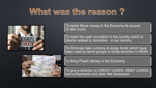 To tackle Black money in the Economy its around.
(5 lakh crore)
To lower the cash circulation in the country which is
directly related to corruption in our country.
To Eliminate fake currency & dodgy funds which have
been used by terror groups to funds terrorism in INDIA.
To Bring Plastic Money in the Economy
To give a direction to CREDIT CARDS, DEBIT CARDS,
and e-Payments and other Net transaction
 