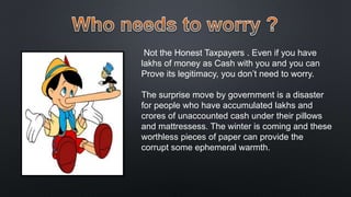 Not the Honest Taxpayers . Even if you have
lakhs of money as Cash with you and you can
Prove its legitimacy, you don’t need to worry.
The surprise move by government is a disaster
for people who have accumulated lakhs and
crores of unaccounted cash under their pillows
and mattressess. The winter is coming and these
worthless pieces of paper can provide the
corrupt some ephemeral warmth.
 