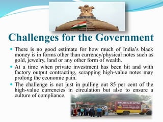Challenges for the Government
 There is no good estimate for how much of India’s black
money is in forms other than currency/physical notes such as
gold, jewelry, land or any other form of wealth.
 At a time when private investment has been hit and with
factory output contracting, scrapping high-value notes may
prolong the economic pain.
 The challenge is not just in pulling out 85 per cent of the
high-value currencies in circulation but also to ensure a
culture of compliance.
 
