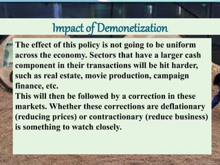 Impact of Demonetization
The effect of this policy is not going to be uniform
across the economy. Sectors that have a larger cash
component in their transactions will be hit harder,
such as real estate, movie production, campaign
finance, etc.
This will then be followed by a correction in these
markets. Whether these corrections are deflationary
(reducing prices) or contractionary (reduce business)
is something to watch closely.
 