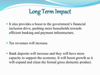 Long Term Impact
 It also provides a boost to the government’s financial
inclusion drive, pushing more households towards
efficient banking and payment infrastructure.
 Tax revenues will increase.
 Bank deposits will increase and they will have more
capacity to support the economy. It will boost growth as it
will expand and clean the formal gross domestic product.
 