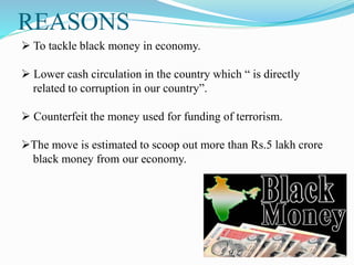 REASONS
 To tackle black money in economy.
 Lower cash circulation in the country which “ is directly
related to corruption in our country”.
 Counterfeit the money used for funding of terrorism.
The move is estimated to scoop out more than Rs.5 lakh crore
black money from our economy.
 
