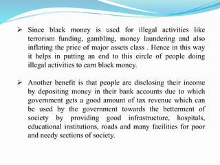  Since black money is used for illegal activities like
terrorism funding, gambling, money laundering and also
inflating the price of major assets class . Hence in this way
it helps in putting an end to this circle of people doing
illegal activities to earn black money.
 Another benefit is that people are disclosing their income
by depositing money in their bank accounts due to which
government gets a good amount of tax revenue which can
be used by the government towards the betterment of
society by providing good infrastructure, hospitals,
educational institutions, roads and many facilities for poor
and needy sections of society.
 