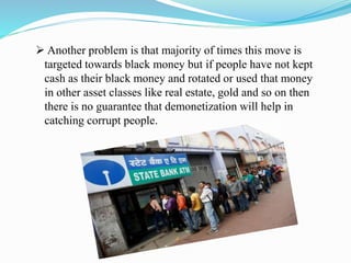  Another problem is that majority of times this move is
targeted towards black money but if people have not kept
cash as their black money and rotated or used that money
in other asset classes like real estate, gold and so on then
there is no guarantee that demonetization will help in
catching corrupt people.
 