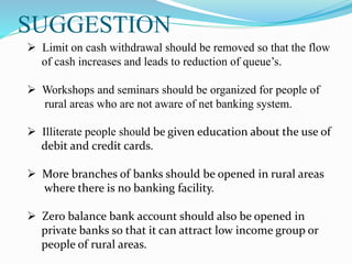 SUGGESTION
 Limit on cash withdrawal should be removed so that the flow
of cash increases and leads to reduction of queue’s.
 Workshops and seminars should be organized for people of
rural areas who are not aware of net banking system.
 Illiterate people should be given education about the use of
debit and credit cards.
 More branches of banks should be opened in rural areas
where there is no banking facility.
 Zero balance bank account should also be opened in
private banks so that it can attract low income group or
people of rural areas.
 