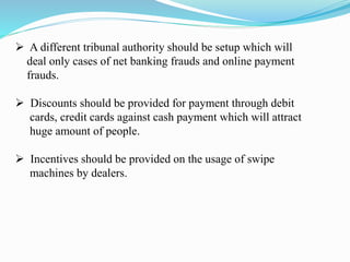  A different tribunal authority should be setup which will
deal only cases of net banking frauds and online payment
frauds.
 Discounts should be provided for payment through debit
cards, credit cards against cash payment which will attract
huge amount of people.
 Incentives should be provided on the usage of swipe
machines by dealers.
 