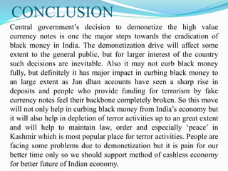CONCLUSION
Central government’s decision to demonetize the high value
currency notes is one the major steps towards the eradication of
black money in India. The demonetization drive will affect some
extent to the general public, but for larger interest of the country
such decisions are inevitable. Also it may not curb black money
fully, but definitely it has major impact in curbing black money to
an large extent as Jan dhan accounts have seen a sharp rise in
deposits and people who provide funding for terrorism by fake
currency notes feel their backbone completely broken. So this move
will not only help in curbing black money from India’s economy but
it will also help in depletion of terror activities up to an great extent
and will help to maintain law, order and especially ‘peace’ in
Kashmir which is most popular place for terror activities. People are
facing some problems due to demonetization but it is pain for our
better time only so we should support method of cashless economy
for better future of Indian economy.
 